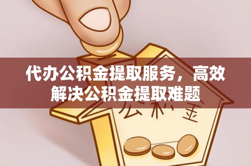 新晃代办公积金提取服务，高效解决公积金提取难题