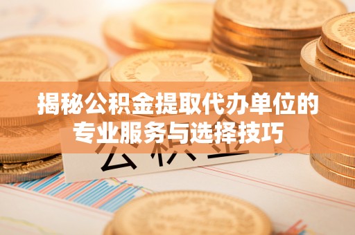 新晃揭秘公积金提取代办单位的专业服务与选择技巧