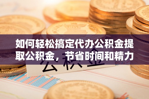 新晃如何轻松搞定代办公积金提取公积金，节省时间和精力的秘密武器